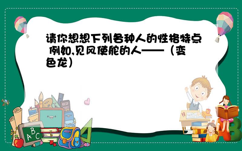 请你想想下列各种人的性格特点 例如,见风使舵的人——（变色龙）