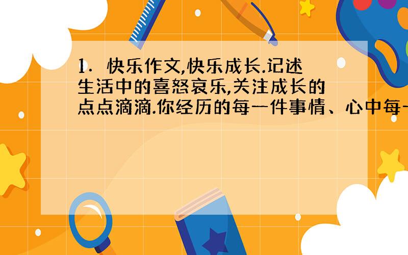 1．快乐作文,快乐成长.记述生活中的喜怒哀乐,关注成长的点点滴滴.你经历的每一件事情、心中每一个记忆