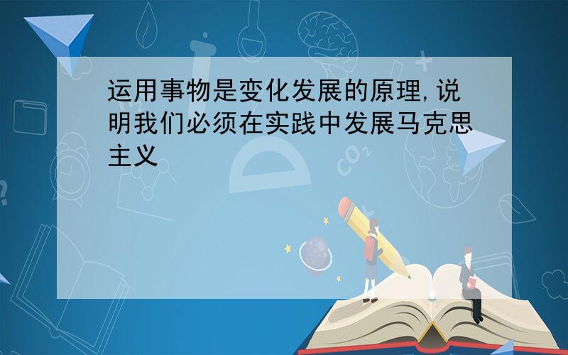 运用事物是变化发展的原理,说明我们必须在实践中发展马克思主义