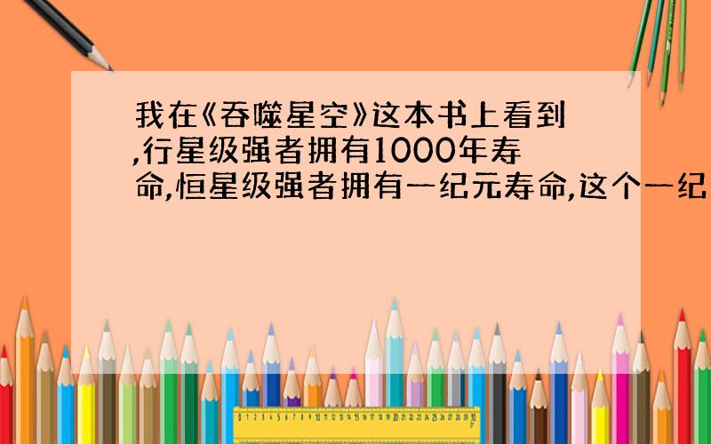 我在《吞噬星空》这本书上看到,行星级强者拥有1000年寿命,恒星级强者拥有一纪元寿命,这个一纪元到底等于多少年啊?直接点