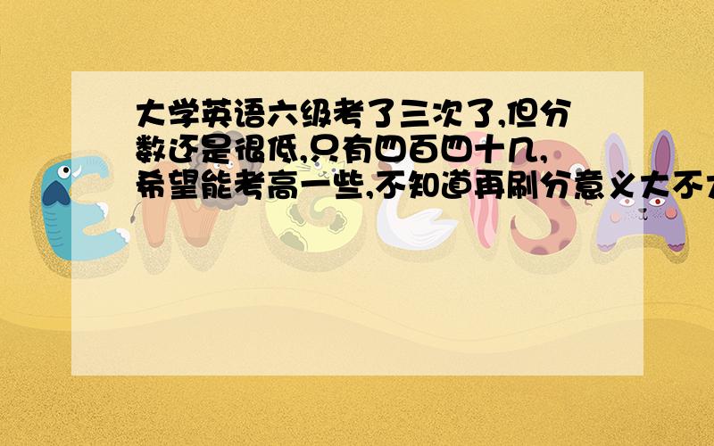 大学英语六级考了三次了,但分数还是很低,只有四百四十几,希望能考高一些,不知道再刷分意义大不大