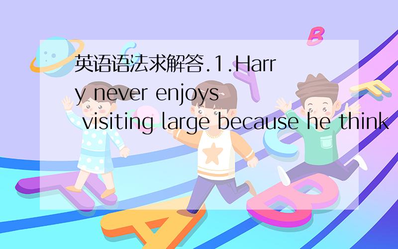 英语语法求解答.1.Harry never enjoys visiting large because he think