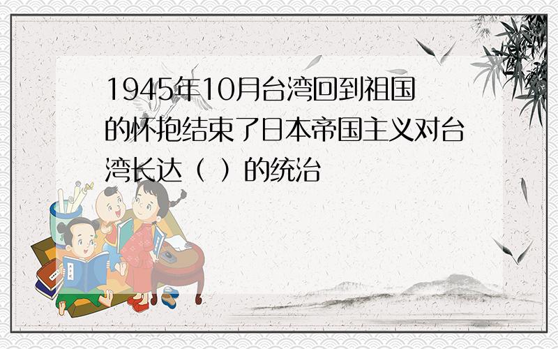 1945年10月台湾回到祖国的怀抱结束了日本帝国主义对台湾长达（ ）的统治