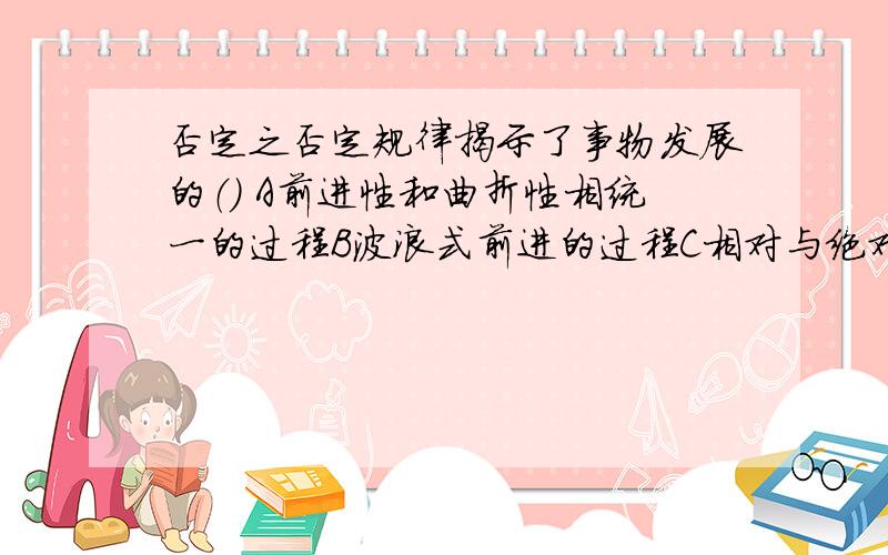 否定之否定规律揭示了事物发展的（） A前进性和曲折性相统一的过程B波浪式前进的过程C相对与绝对相统一的过程D循环往复的过