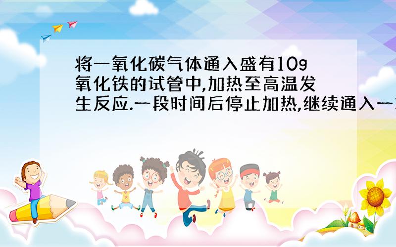 将一氧化碳气体通入盛有10g氧化铁的试管中,加热至高温发生反应.一段时间后停止加热,继续通入一氧化碳直至试管冷却后,称得