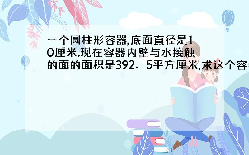 一个圆柱形容器,底面直径是10厘米.现在容器内壁与水接触的面的面积是392．5平方厘米,求这个容器的高.