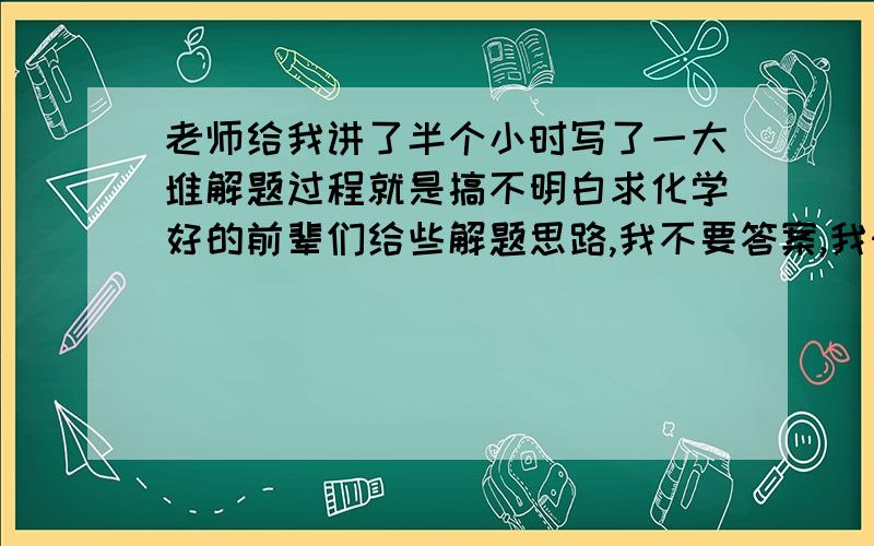 老师给我讲了半个小时写了一大堆解题过程就是搞不明白求化学好的前辈们给些解题思路,我不要答案,我知道答案...