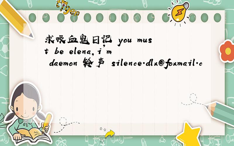 求吸血鬼日记 you must be elena,i'm daemon 铃声 silence.dlx@foxmail.c