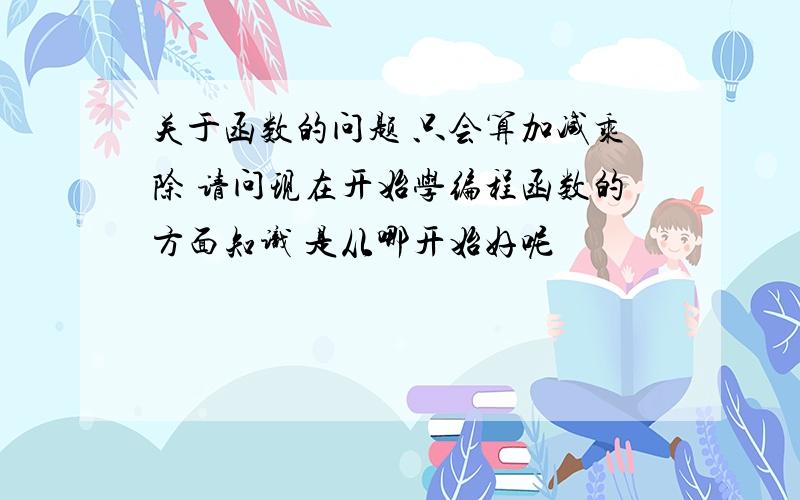 关于函数的问题 只会算加减乘除 请问现在开始学编程函数的方面知识 是从哪开始好呢