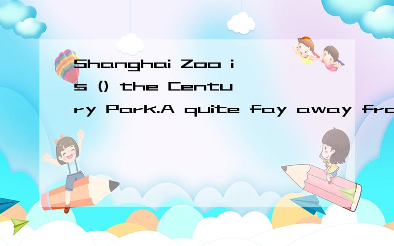 Shanghai Zoo is () the Century Park.A quite fay away from B