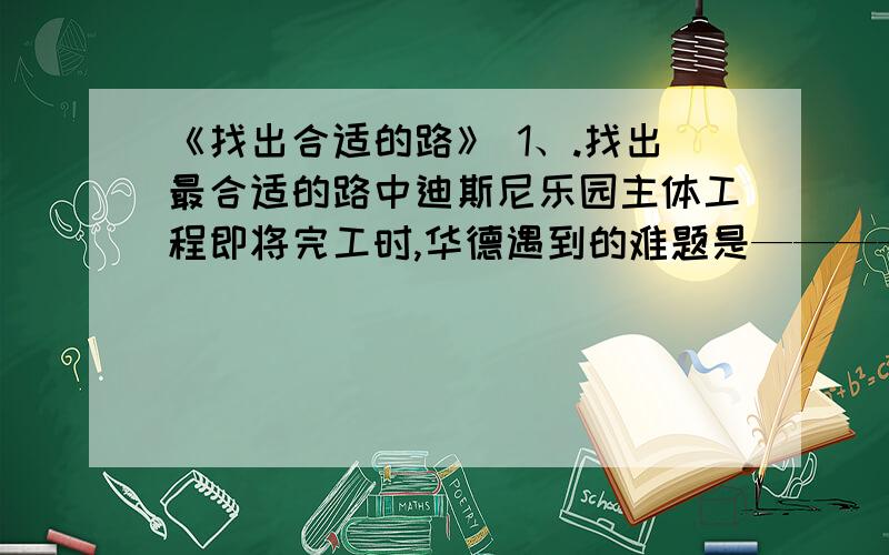 《找出合适的路》 1、.找出最合适的路中迪斯尼乐园主体工程即将完工时,华德遇到的难题是——————,后来受到————的启