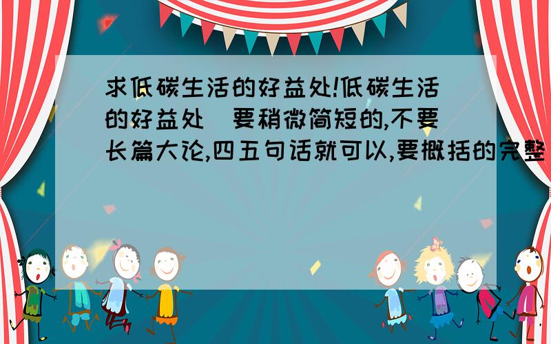 求低碳生活的好益处!低碳生活的好益处（要稍微简短的,不要长篇大论,四五句话就可以,要概括的完整）