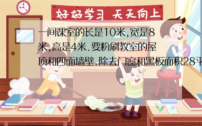 一间课室的长是10米,宽是8米,高是4米.要粉刷教室的屋顶和四面墙壁.除去门窗和黑板面积28平方米,