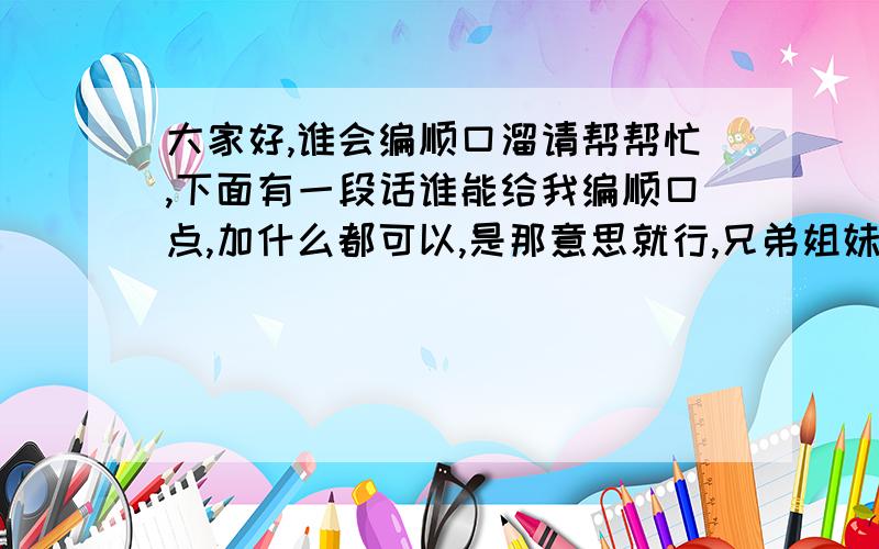 大家好,谁会编顺口溜请帮帮忙,下面有一段话谁能给我编顺口点,加什么都可以,是那意思就行,兄弟姐妹们