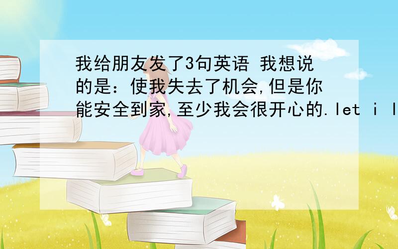 我给朋友发了3句英语 我想说的是：使我失去了机会,但是你能安全到家,至少我会很开心的.let i lost change