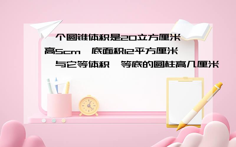 一个圆锥体积是20立方厘米,高5cm,底面积12平方厘米,与它等体积,等底的圆柱高几厘米