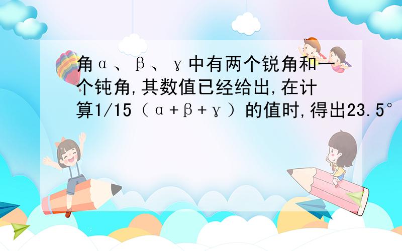 角α、β、γ中有两个锐角和一个钝角,其数值已经给出,在计算1/15（α+β+γ）的值时,得出23.5°、24.5°、25