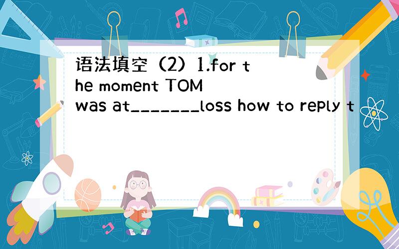 语法填空（2）1.for the moment TOM was at_______loss how to reply t