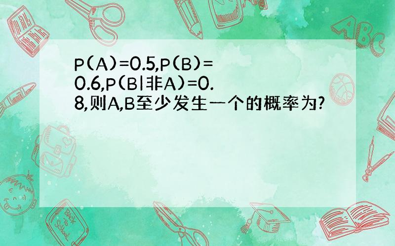 P(A)=0.5,P(B)=0.6,P(B|非A)=0.8,则A,B至少发生一个的概率为?