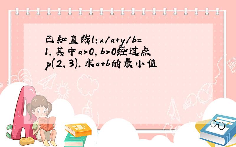 已知直线l:x/a+y/b=1,其中a>0,b>0经过点p(2,3),求a+b的最小值