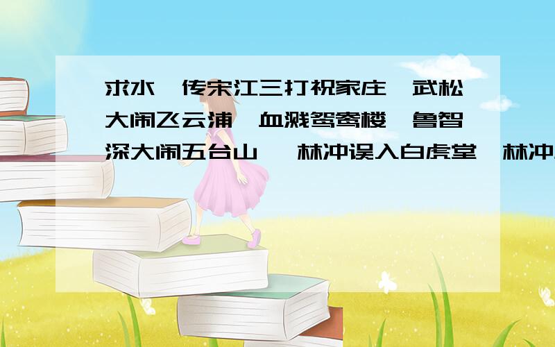 求水浒传宋江三打祝家庄、武松大闹飞云浦、血溅鸳鸯楼、鲁智深大闹五台山 、林冲误入白虎堂、林冲风雪山神