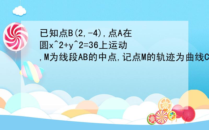 已知点B(2,-4),点A在圆x^2+y^2=36上运动,M为线段AB的中点,记点M的轨迹为曲线C.