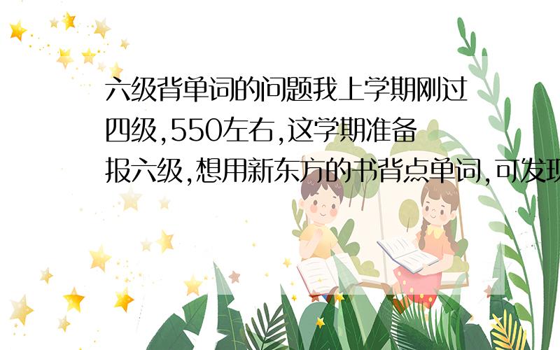 六级背单词的问题我上学期刚过四级,550左右,这学期准备报六级,想用新东方的书背点单词,可发现四级书里我都有许多不认识的