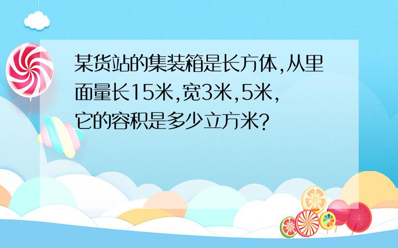 某货站的集装箱是长方体,从里面量长15米,宽3米,5米,它的容积是多少立方米?