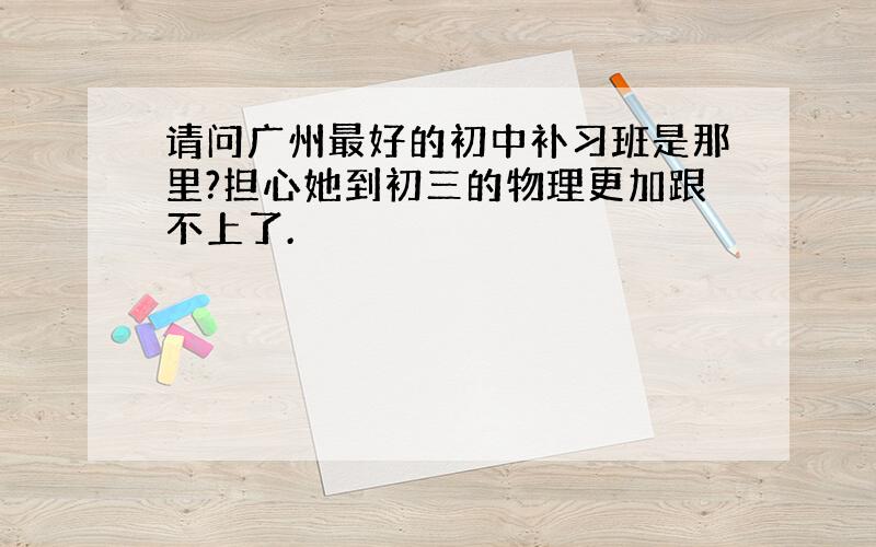 请问广州最好的初中补习班是那里?担心她到初三的物理更加跟不上了.