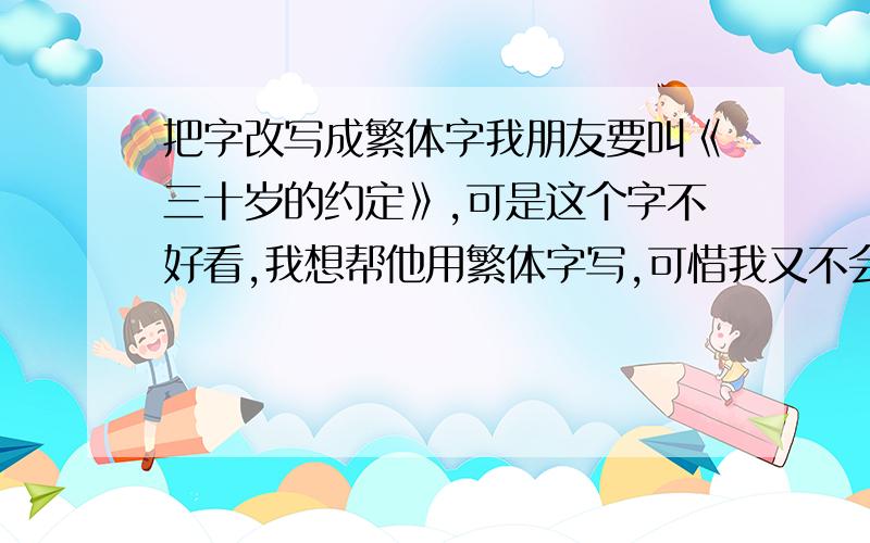 把字改写成繁体字我朋友要叫《三十岁的约定》,可是这个字不好看,我想帮他用繁体字写,可惜我又不会,只好问你们喽