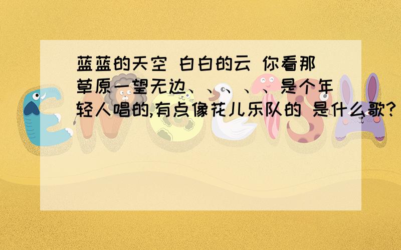 蓝蓝的天空 白白的云 你看那草原一望无边、、、、、是个年轻人唱的,有点像花儿乐队的 是什么歌?