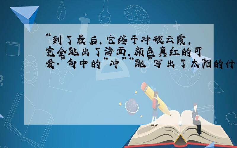 “到了最后,它终于冲破云霞,完全跳出了海面,颜色真红的可爱.”句中的“冲”“跳”写出了太阳的什么特点