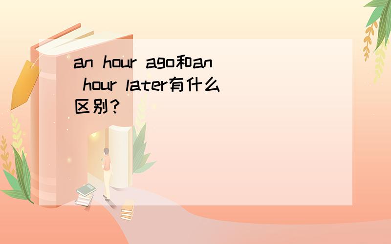 an hour ago和an hour later有什么区别?