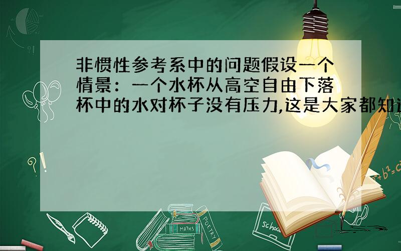 非惯性参考系中的问题假设一个情景：一个水杯从高空自由下落杯中的水对杯子没有压力,这是大家都知道的,完全失重但若取杯子为参