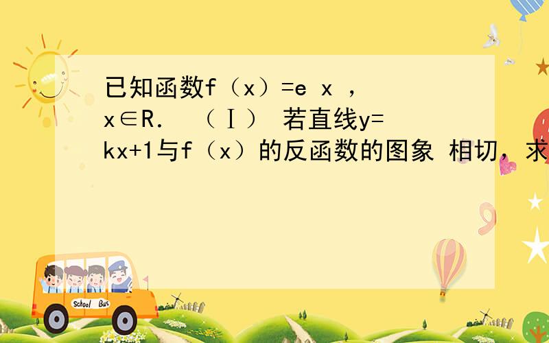 已知函数f（x）=e x ，x∈R． （Ⅰ） 若直线y=kx+1与f（x）的反函数的图象 相切，求实数k的值；