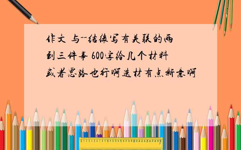 作文 与--结缘写有关联的两到三件事 600字给几个材料或者思路也行啊选材有点新意啊