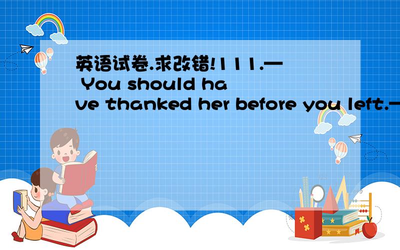 英语试卷.求改错!111.— You should have thanked her before you left.—