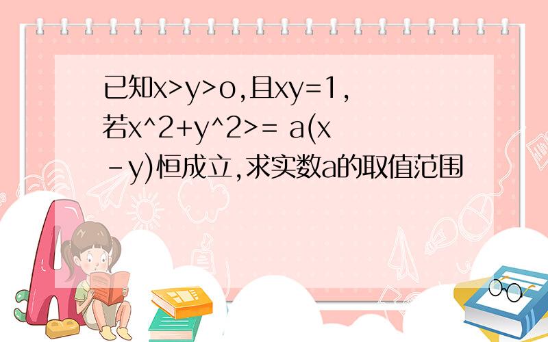 已知x>y>o,且xy=1,若x^2+y^2>= a(x-y)恒成立,求实数a的取值范围