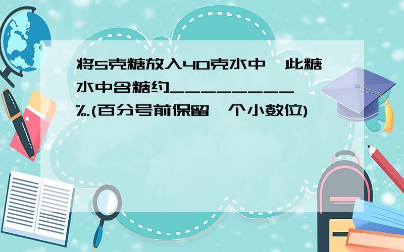 将5克糖放入40克水中,此糖水中含糖约________ %.(百分号前保留一个小数位)