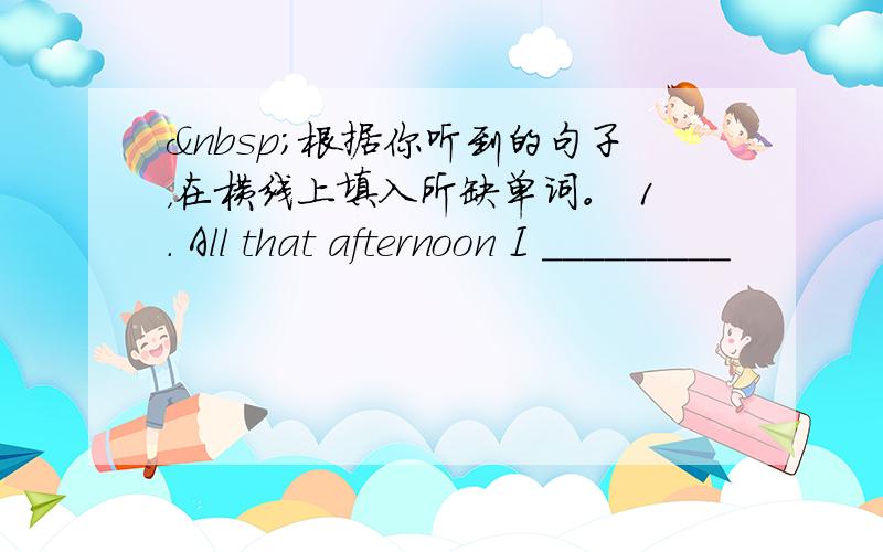  根据你听到的句子，在横线上填入所缺单词。 1. All that afternoon I _________