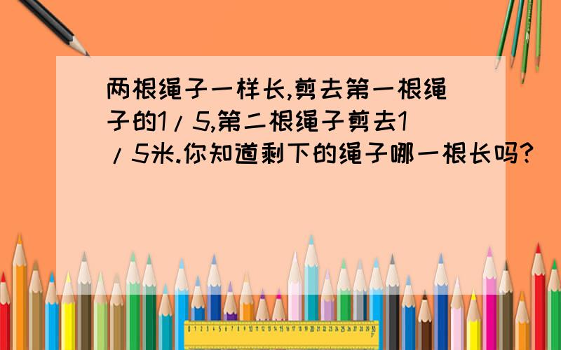 两根绳子一样长,剪去第一根绳子的1/5,第二根绳子剪去1/5米.你知道剩下的绳子哪一根长吗?