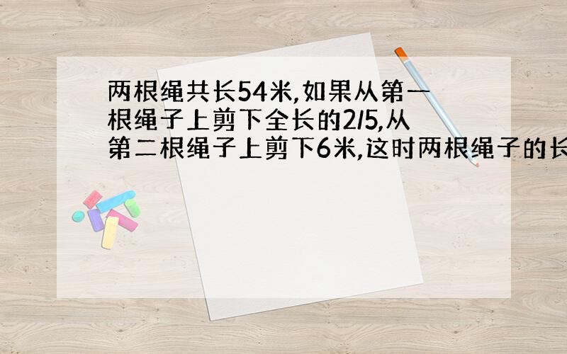 两根绳共长54米,如果从第一根绳子上剪下全长的2/5,从第二根绳子上剪下6米,这时两根绳子的长度相等.两