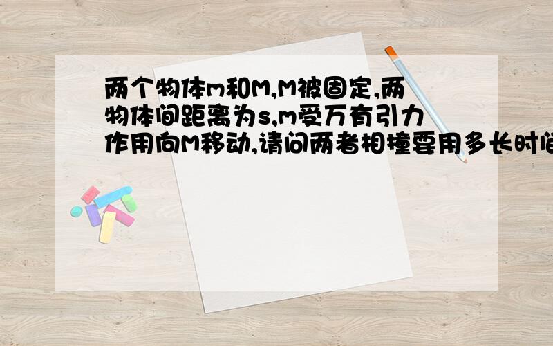 两个物体m和M,M被固定,两物体间距离为s,m受万有引力作用向M移动,请问两者相撞要用多长时间