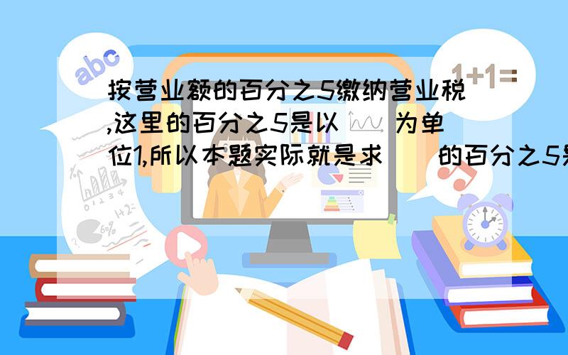 按营业额的百分之5缴纳营业税,这里的百分之5是以（）为单位1,所以本题实际就是求（）的百分之5是多少,