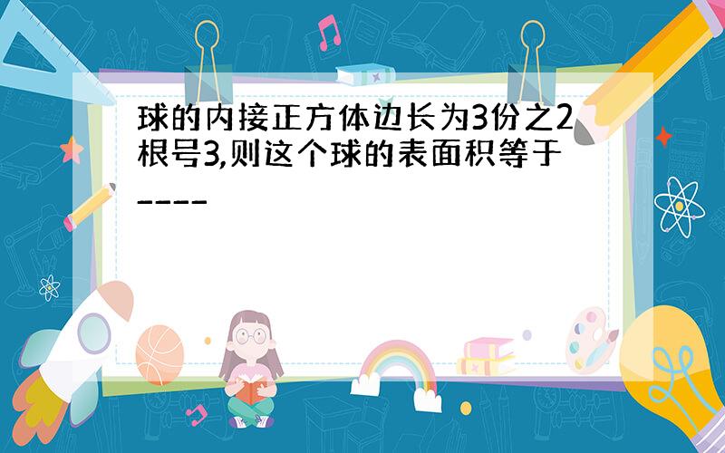 球的内接正方体边长为3份之2根号3,则这个球的表面积等于____