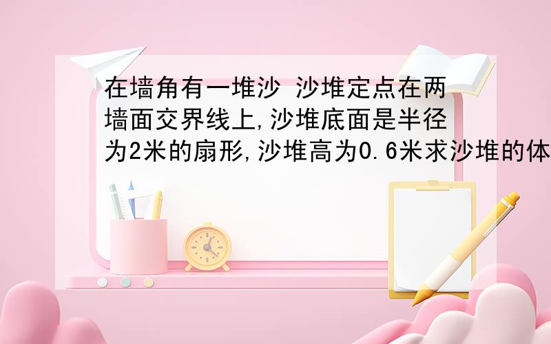 在墙角有一堆沙 沙堆定点在两墙面交界线上,沙堆底面是半径为2米的扇形,沙堆高为0.6米求沙堆的体积