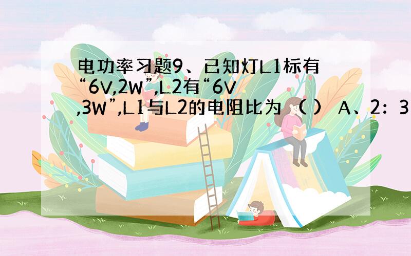 电功率习题9、已知灯L1标有“6V,2W”,L2有“6V,3W”,L1与L2的电阻比为 （ ） A、2：3 B、3：2