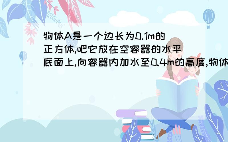 物体A是一个边长为0.1m的正方体,吧它放在空容器的水平底面上,向容器内加水至0.4m的高度,物体漂浮在水面上.这时,容