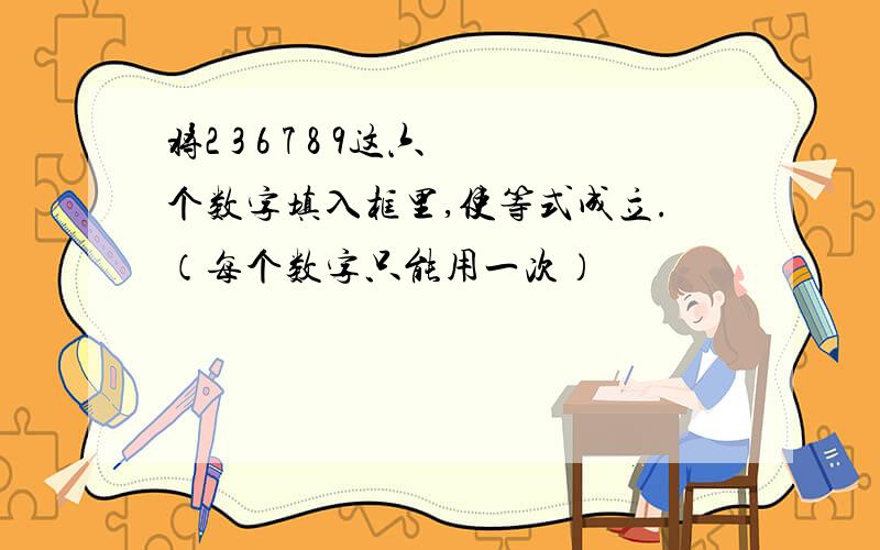 将2 3 6 7 8 9这六个数字填入框里,使等式成立.（每个数字只能用一次）