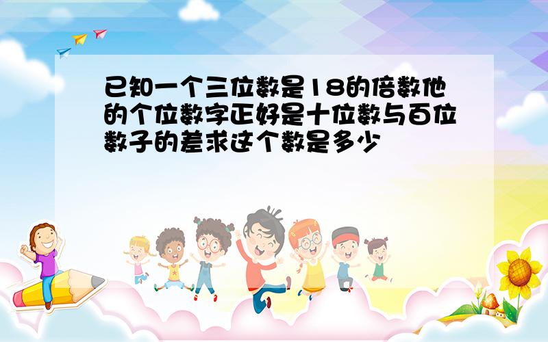 已知一个三位数是18的倍数他的个位数字正好是十位数与百位数子的差求这个数是多少